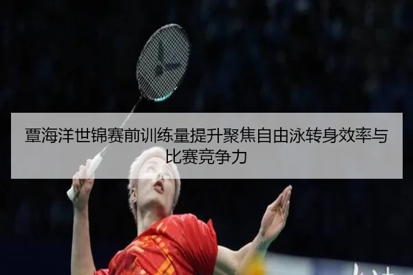 覃海洋世锦赛前训练量提升聚焦自由泳转身效率与比赛竞争力