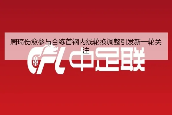 周琦伤愈参与合练首钢内线轮换调整引发新一轮关注